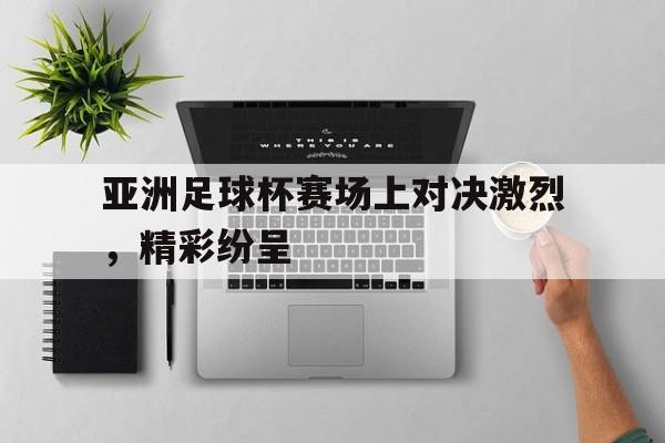 亚洲足球杯赛场上对决激烈，精彩纷呈