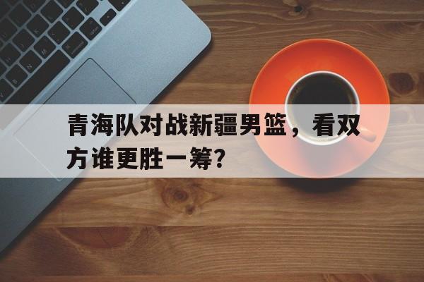 关于青海队对战新疆男篮,看双方谁更胜一筹?的信息