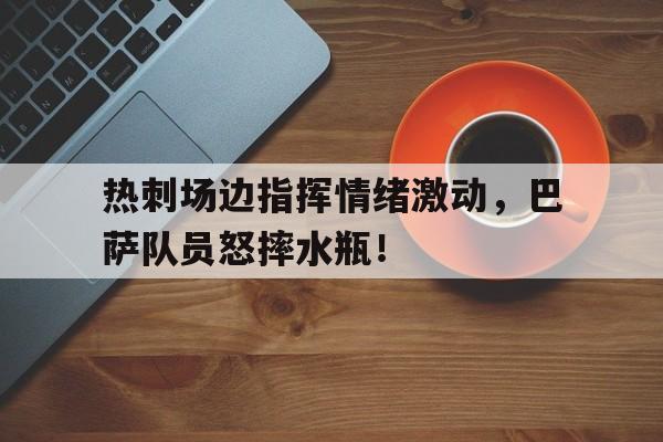 热刺场边指挥情绪激动，巴萨队员怒摔水瓶！队列指挥口令大全