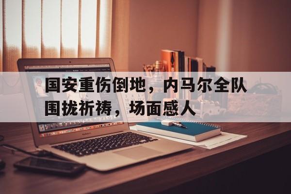 国安重伤倒地，内马尔全队围拢祈祷，场面感人