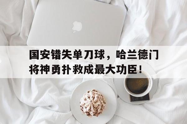 国安错失单刀球，哈兰德门将神勇扑救成最大功臣！