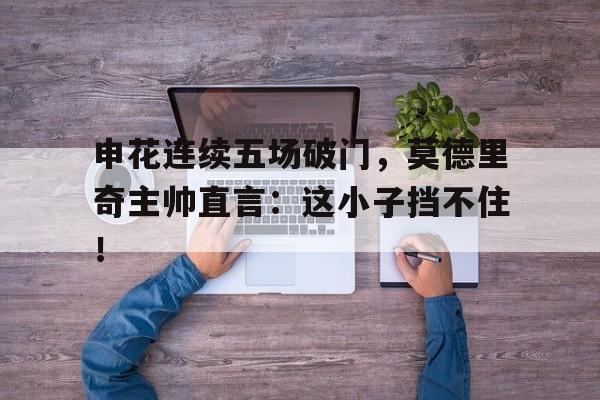 申花连续五场破门，莫德里奇主帅直言：这小子挡不住！莫德里奇凌空抽射世界波破门