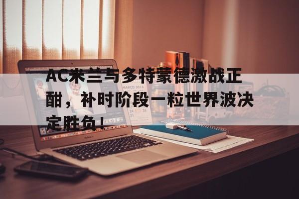 AC米兰与多特蒙德激战正酣，补时阶段一粒世界波决定胜负！